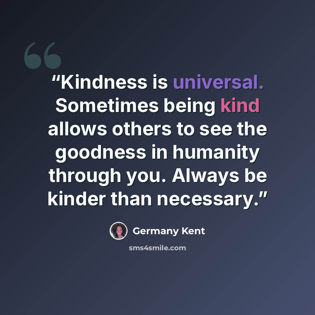 “Kindness is universal. Sometimes being kind allows others to see the goodness in humanity through you. Always be kinder than necessary.” quote by Germany Kent