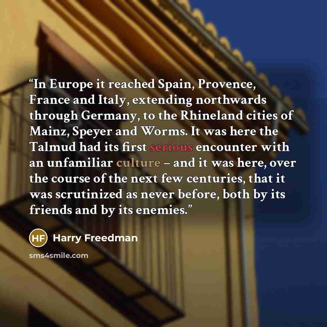 “In Europe it reached Spain, Provence, France and Italy, extending northwards through Germany, to the Rhineland cities of Mainz, Speyer and Worms. It was here the Talmud had its first serious encounter with an unfamiliar culture – and it was here, over the course of the next few centuries, that it…” quote by Harry Freedman