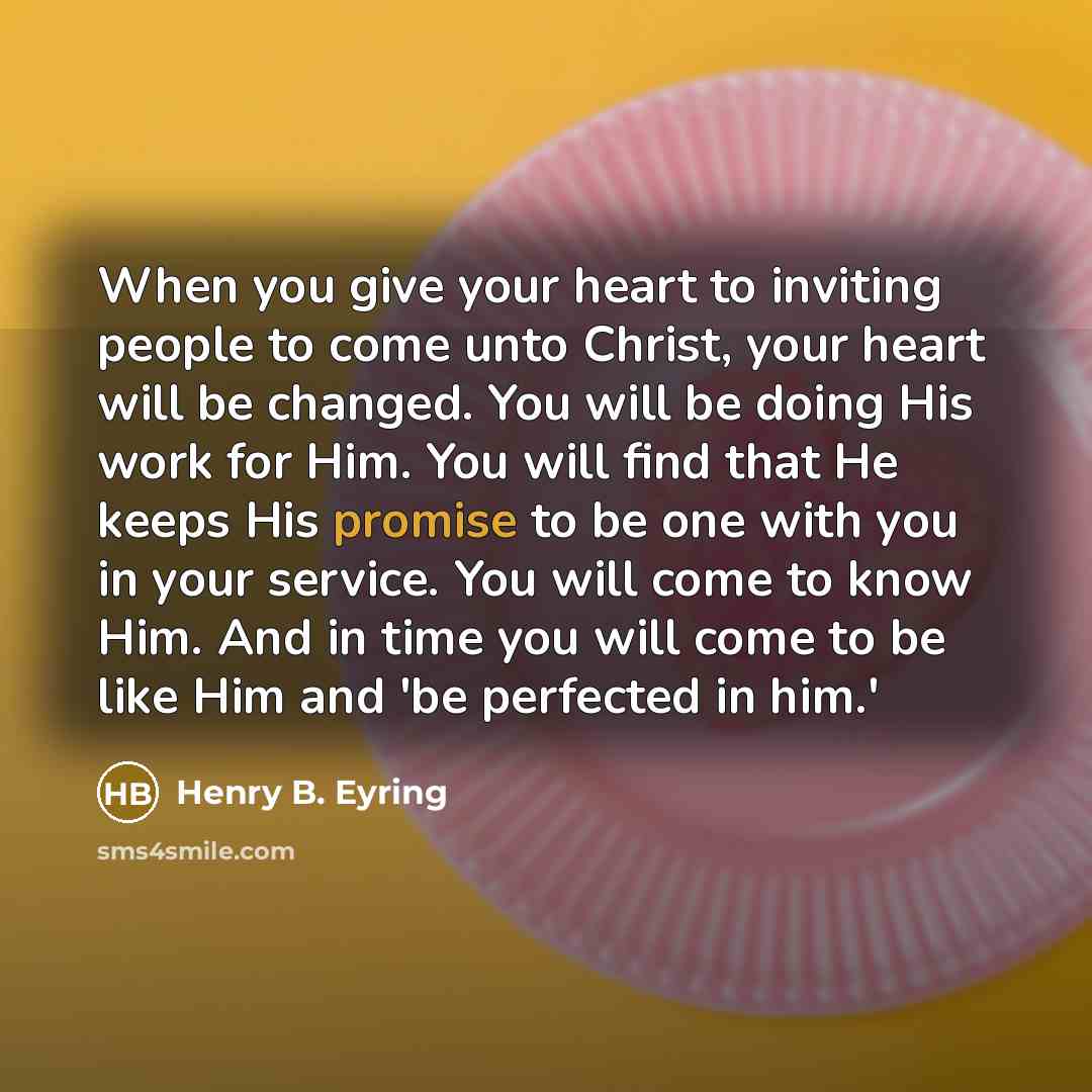 “When you give your heart to inviting people to come unto Christ, your heart will be changed. You will be doing His work for Him. You will find that He keeps His promise to be one with you in your service. You will come to know Him. And in time you will come to be like Him and 'be perfected in him.'” quote by Henry B. Eyring
