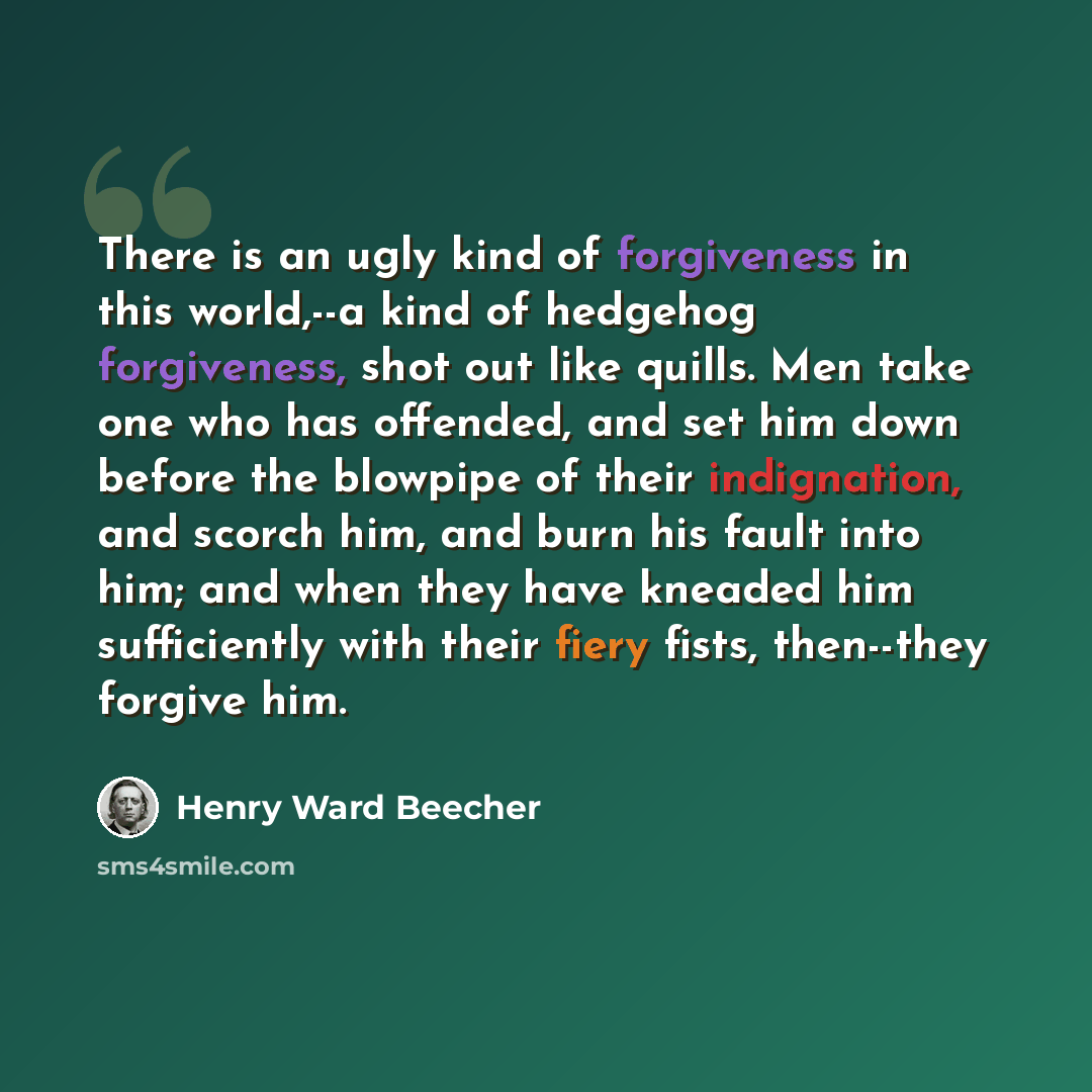 “There is an ugly kind of forgiveness in this world,--a kind of hedgehog forgiveness, shot out like quills. Men take one who has offended, and set him down before the blowpipe of their indignation, and scorch him, and burn his fault into him; and when they have kneaded him sufficiently with their…” quote by Henry Ward Beecher