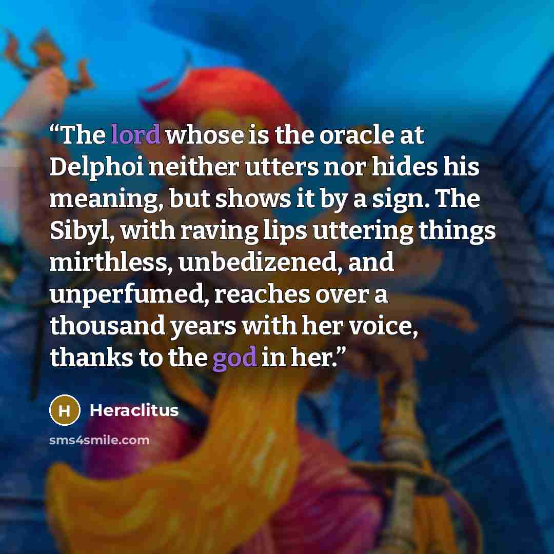 “The lord whose is the oracle at Delphoi neither utters nor hides his meaning, but shows it by a sign. The Sibyl, with raving lips uttering things mirthless, unbedizened, and unperfumed, reaches over a thousand years with her voice, thanks to the god in her.” quote by Heraclitus
