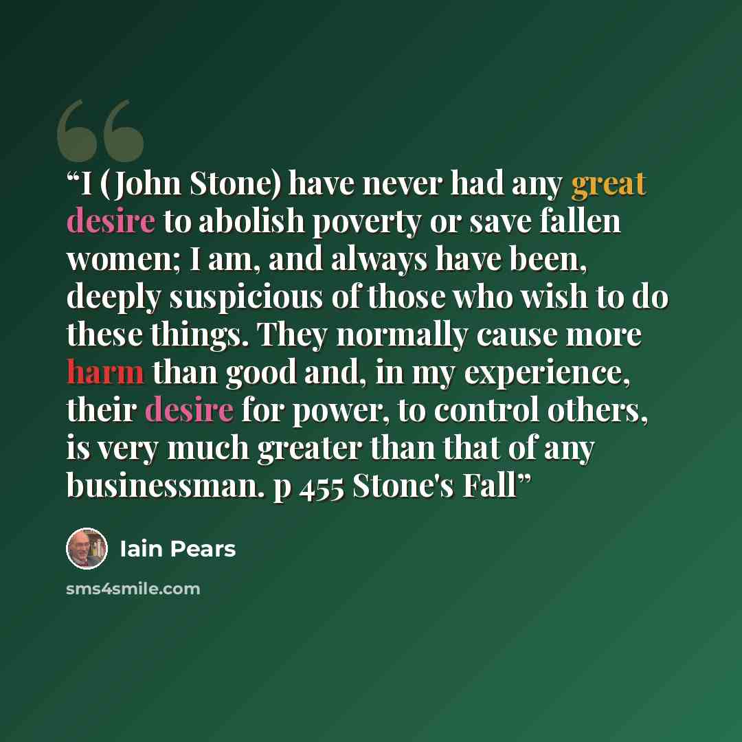 “I (John Stone) have never had any great desire to abolish poverty or save fallen women; I am, and always have been, deeply suspicious of those who wish to do these things. They normally cause more harm than good and, in my experience, their desire for power, to control others, is very much greater…” quote by Iain Pears