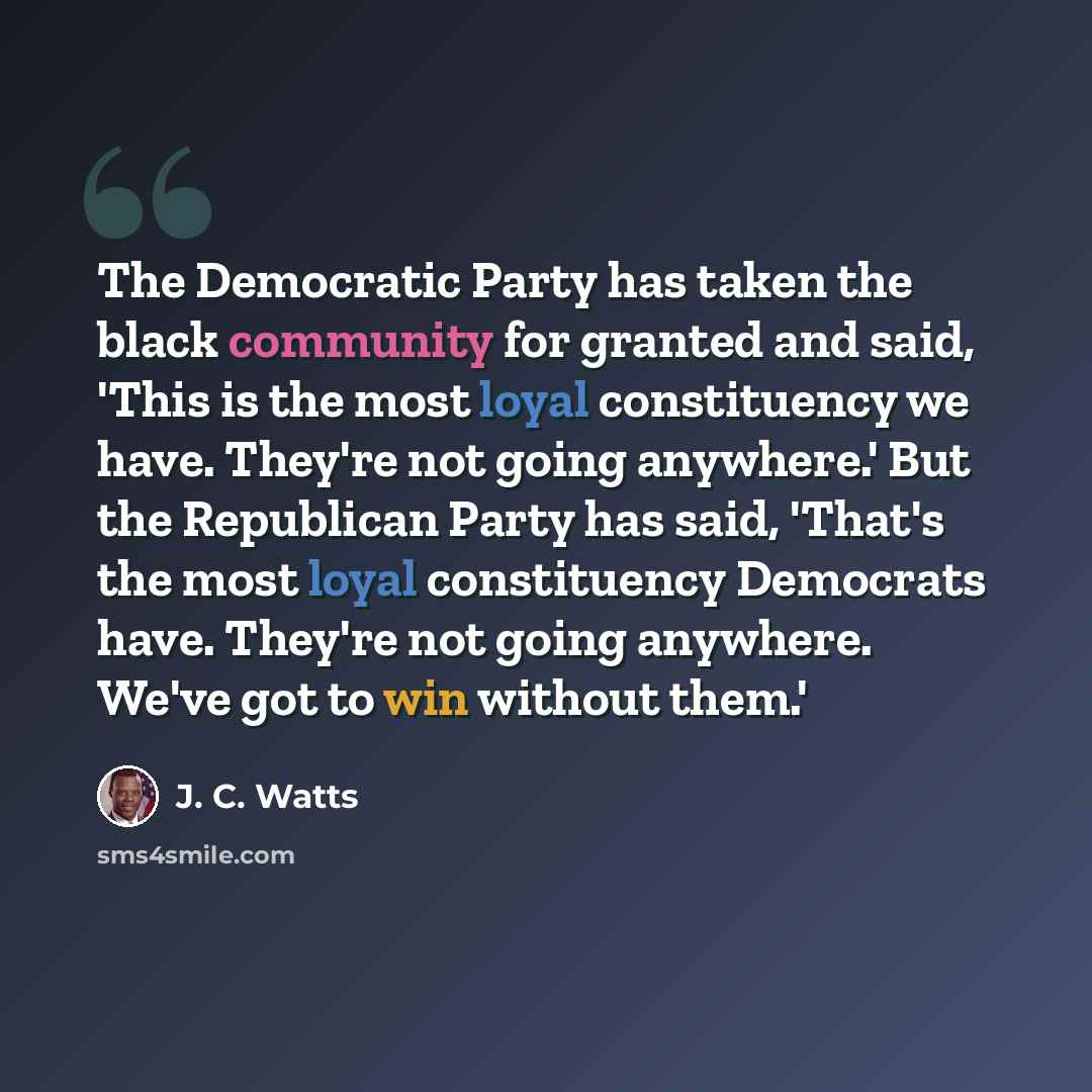 “The Democratic Party has taken the black community for granted and said, 'This is the most loyal constituency we have. They're not going anywhere.' But the Republican Party has said, 'That's the most loyal constituency Democrats have. They're not going anywhere. We've got to win without them.'” quote by J. C. Watts