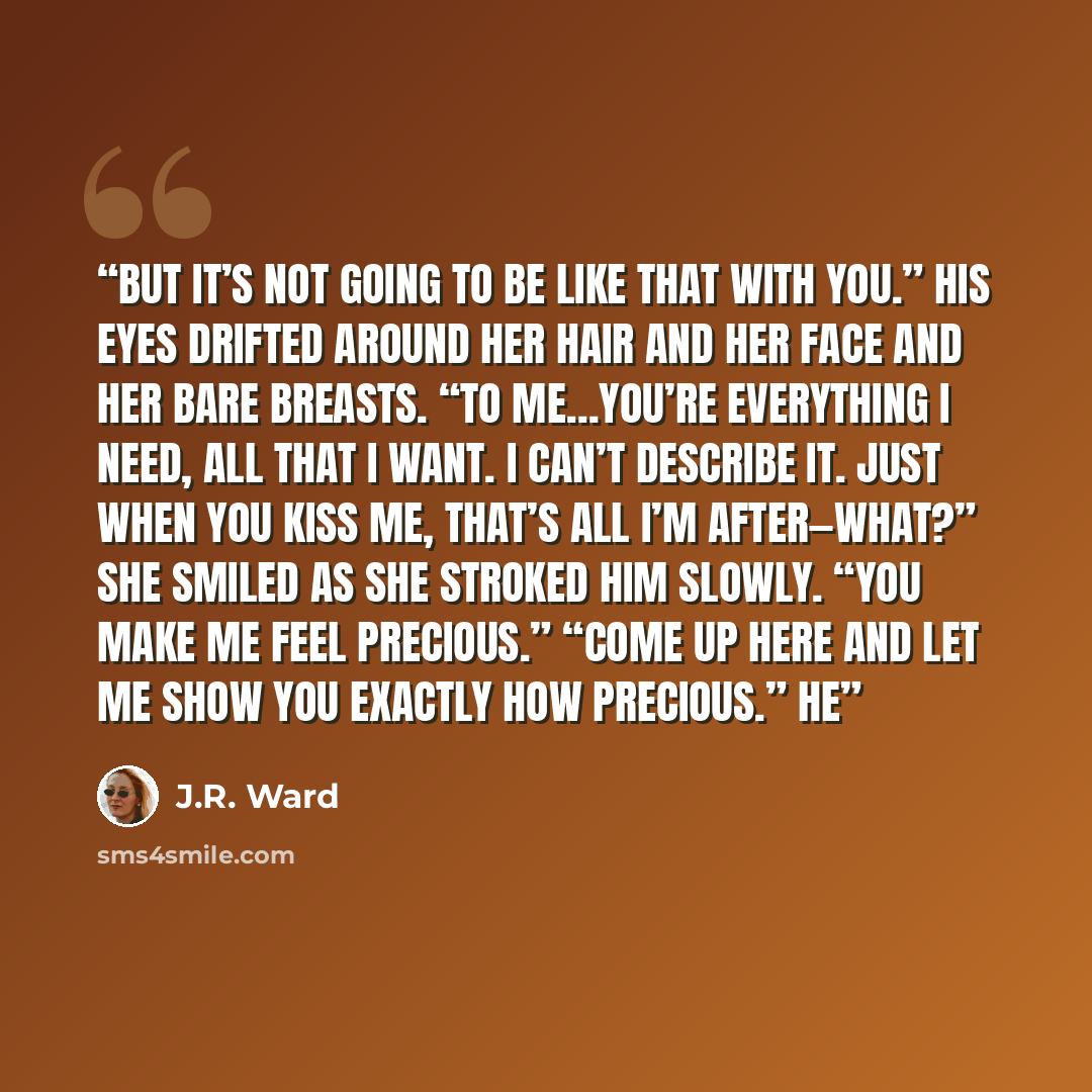 “But it’s not going to be like that with you.” His eyes drifted around her hair and her face and her bare breasts. “To me…you’re everything I need, all that I want. I can’t describe it. Just when you kiss me, that’s all I’m after—What?” She smiled as she stroked him slowly. “You make me feel…” quote by J.R. Ward