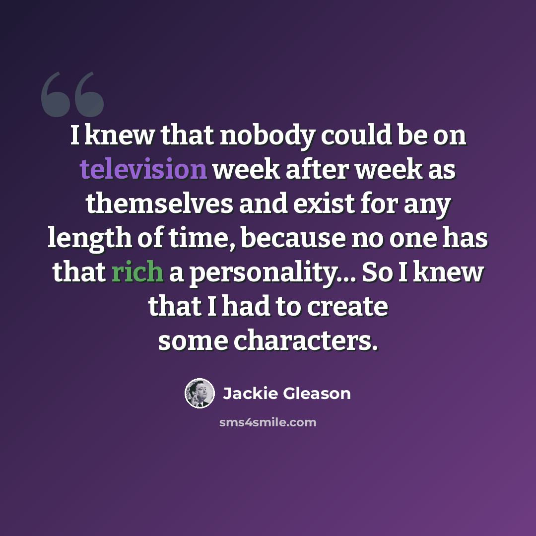 “I knew that nobody could be on television week after week as themselves and exist for any length of time, because no one has that rich a personality… So I knew that I had to create some characters.” quote by Jackie Gleason