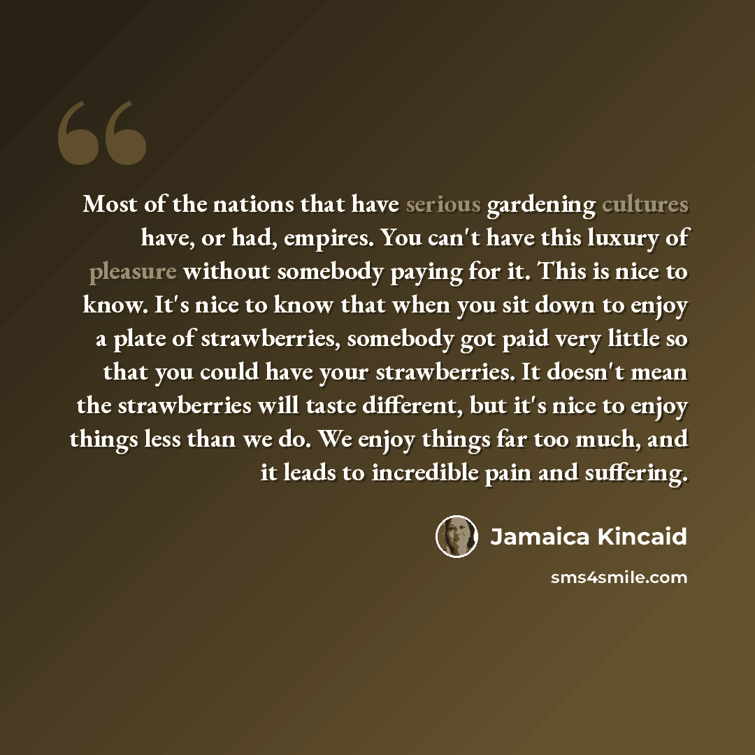 “Most of the nations that have serious gardening cultures have, or had, empires. You can't have this luxury of pleasure without somebody paying for it. This is nice to know. It's nice to know that when you sit down to enjoy a plate of strawberries, somebody got paid very little so that you could…” quote by Jamaica Kincaid