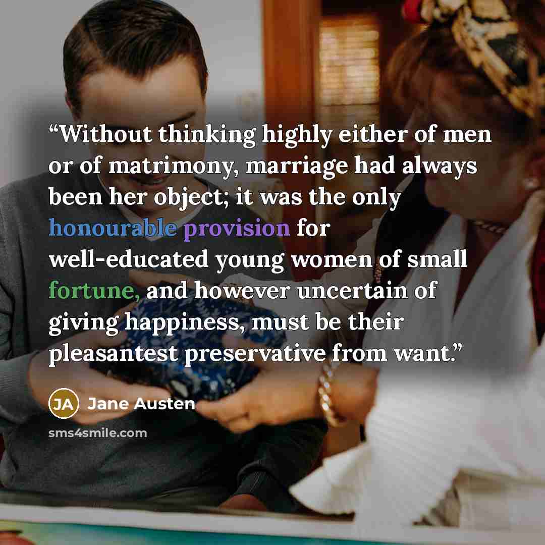 “Without thinking highly either of men or of matrimony, marriage had always been her object; it was the only honourable provision for well-educated young women of small fortune, and however uncertain of giving happiness, must be their pleasantest preservative from want.” quote by Jane Austen