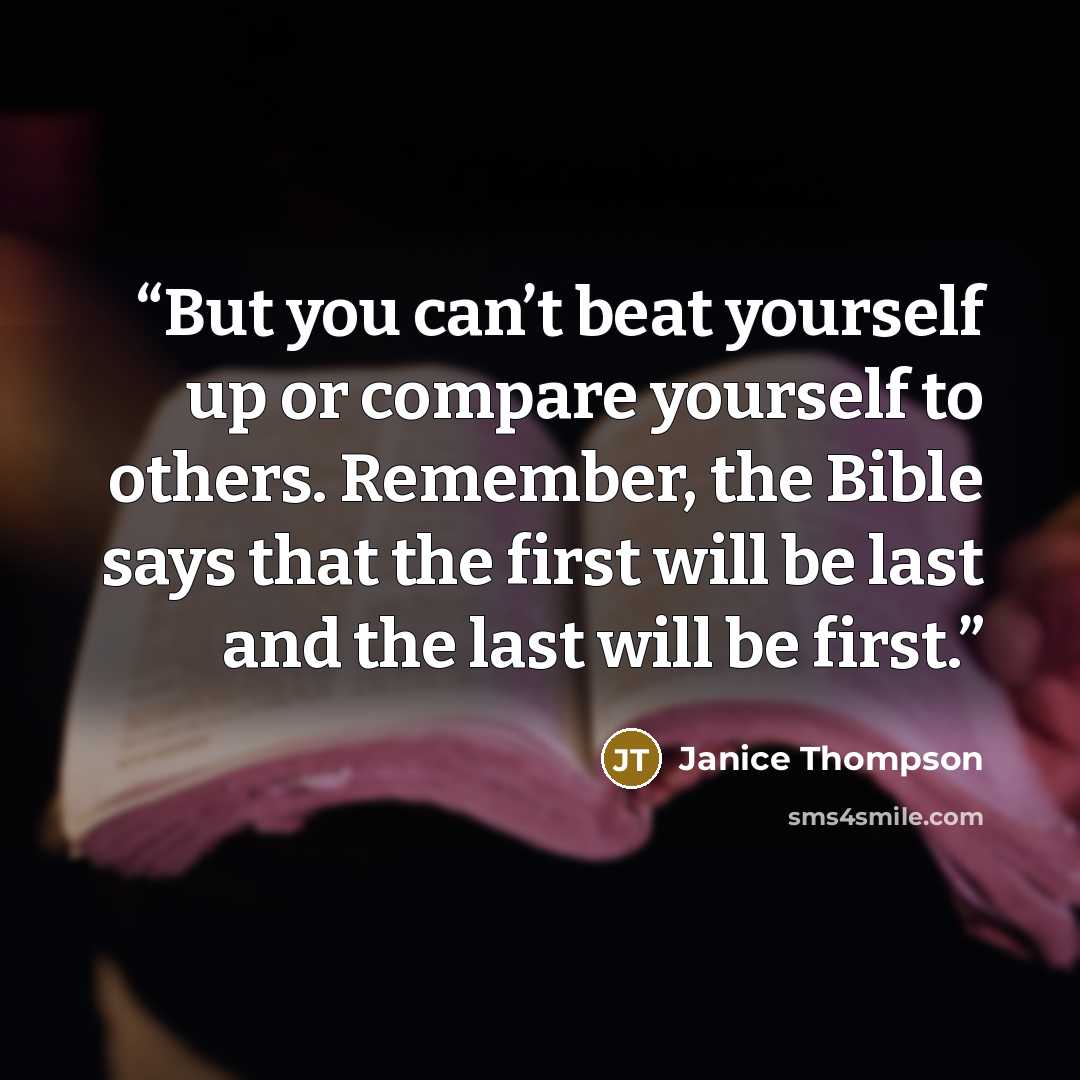 “But you can’t beat yourself up or compare yourself to others. Remember, the Bible says that the first will be last and the last will be first.” quote by Janice Thompson