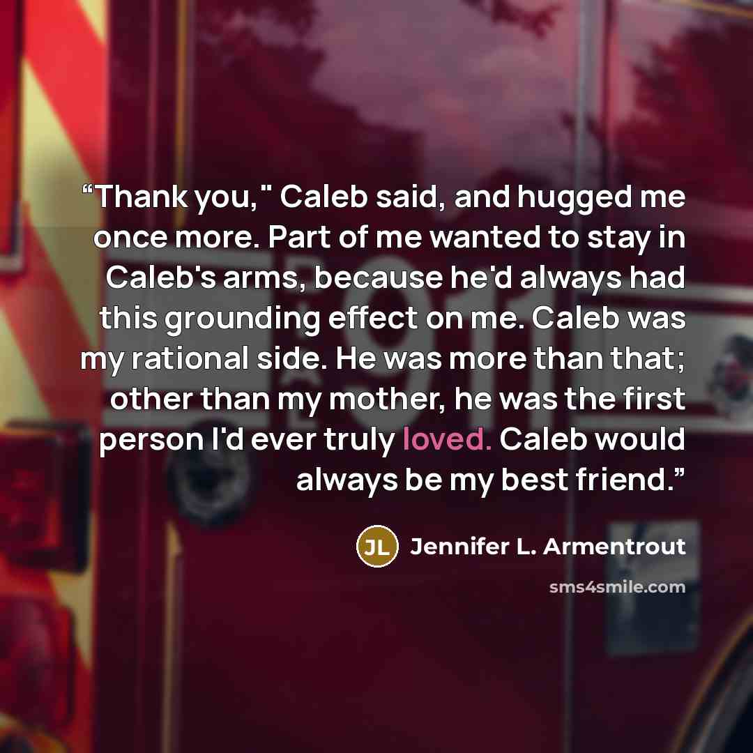 “Thank you," Caleb said, and hugged me once more. Part of me wanted to stay in Caleb's arms, because he'd always had this grounding effect on me. Caleb was my rational side. He was more than that; other than my mother, he was the first person I'd ever truly loved. Caleb would always be my best…” quote by Jennifer L. Armentrout