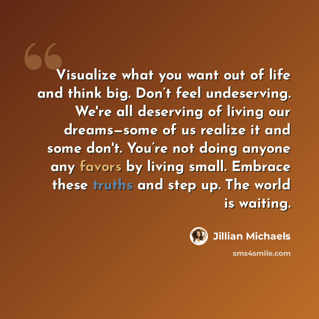 “Visualize what you want out of life and think big. Don’t feel undeserving. We're all deserving of living our dreams—some of us realize it and some don't. You’re not doing anyone any favors by living small. Embrace these truths and step up. The world is waiting.” quote by Jillian Michaels