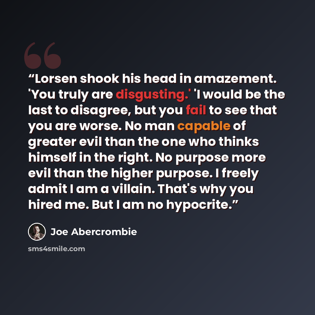 “Lorsen shook his head in amazement. 'You truly are disgusting.' 'I would be the last to disagree, but you fail to see that you are worse. No man capable of greater evil than the one who thinks himself in the right. No purpose more evil than the higher purpose. I freely admit I am a villain. That's…” quote by Joe Abercrombie