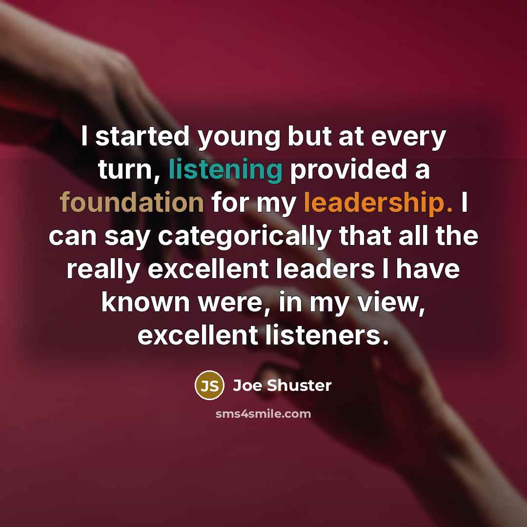 “I started young but at every turn, listening provided a foundation for my leadership. I can say categorically that all the really excellent leaders I have known were, in my view, excellent listeners.” quote by Joe Shuster