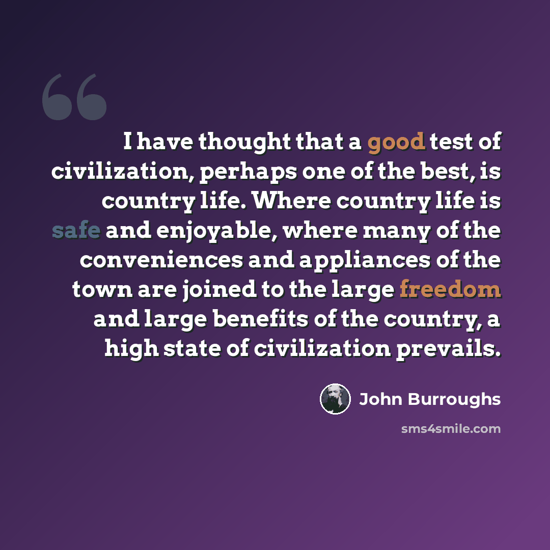 “I have thought that a good test of civilization, perhaps one of the best, is country life. Where country life is safe and enjoyable, where many of the conveniences and appliances of the town are joined to the large freedom and large benefits of the country, a high state of civilization prevails.” quote by John Burroughs