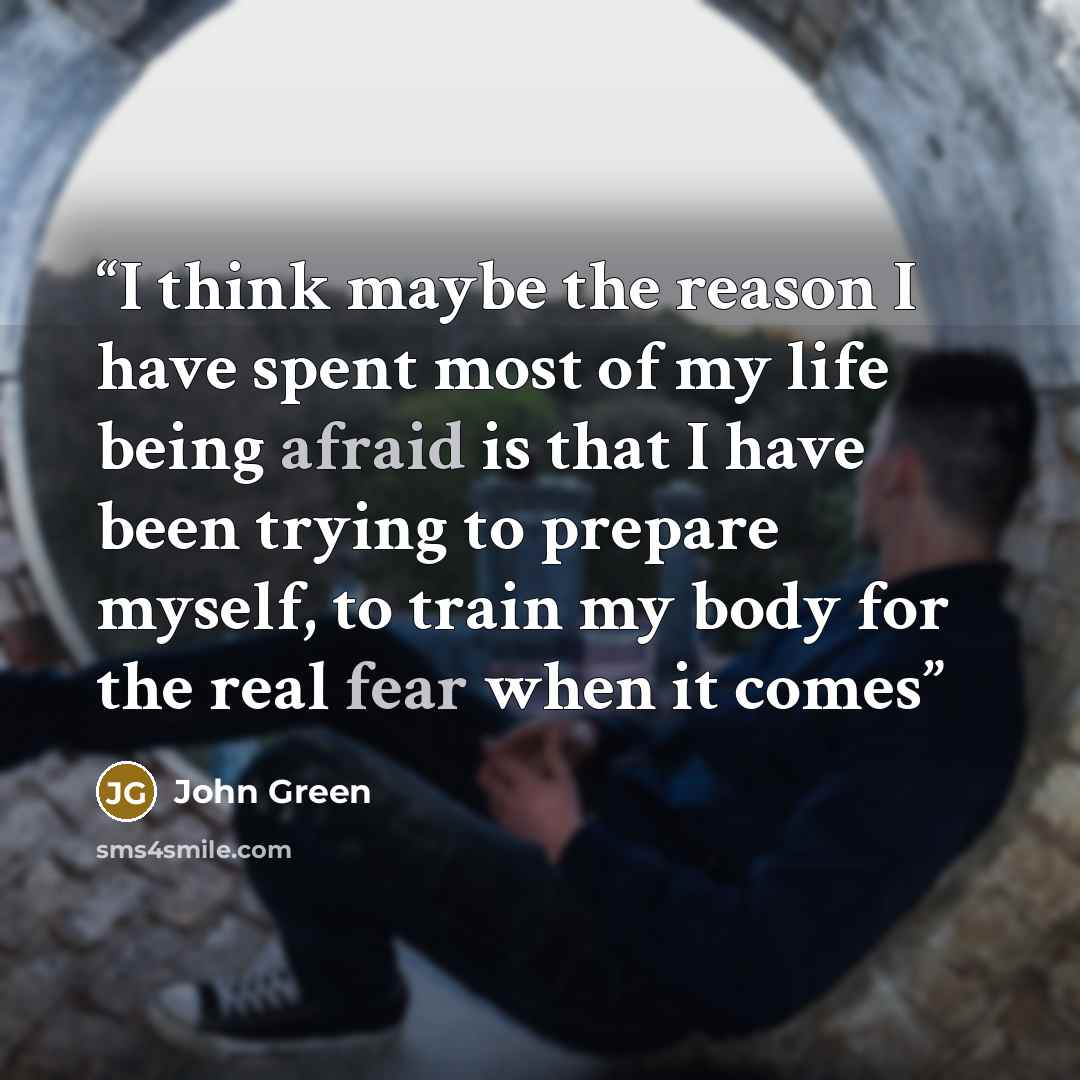 “I think maybe the reason I have spent most of my life being afraid is that I have been trying to prepare myself, to train my body for the real fear when it comes” quote by John Green