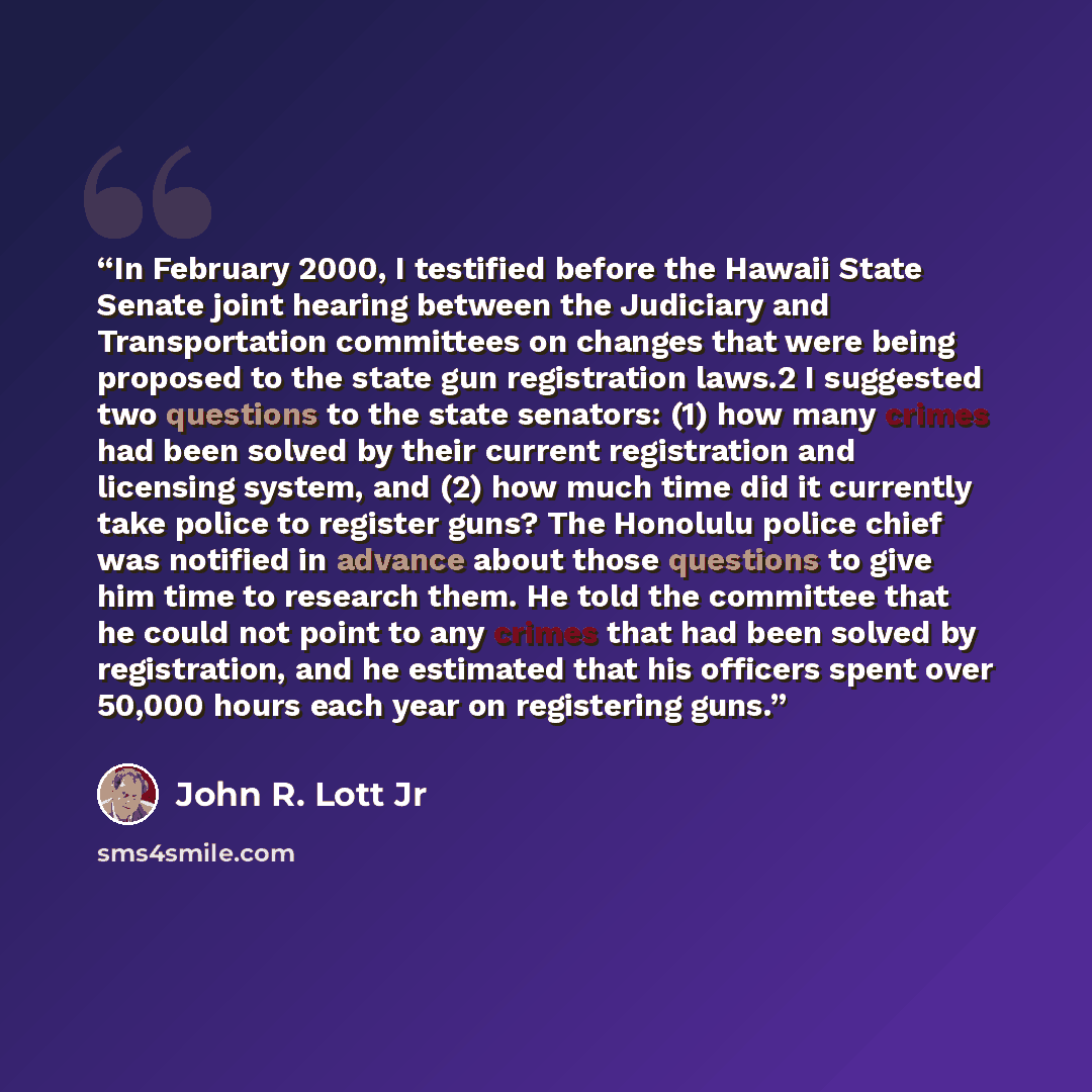 “In February 2000, I testified before the Hawaii State Senate joint hearing between the Judiciary and Transportation committees on changes that were being proposed to the state gun registration laws.2 I suggested two questions to the state senators: (1) how many crimes had been solved by their…” quote by John R. Lott Jr