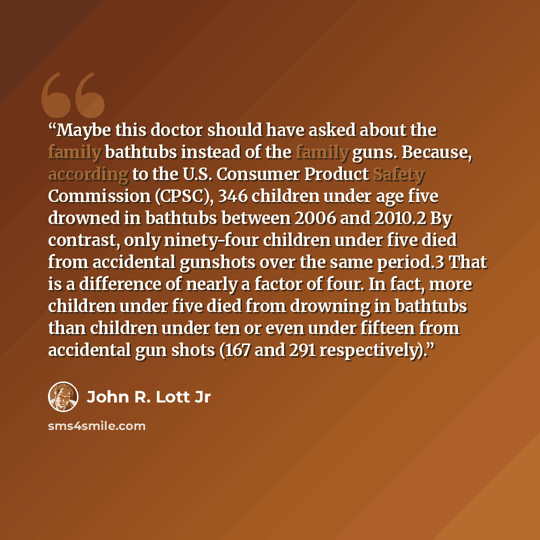 “Maybe this doctor should have asked about the family bathtubs instead of the family guns. Because, according to the U.S. Consumer Product Safety Commission (CPSC), 346 children under age five drowned in bathtubs between 2006 and 2010.2 By contrast, only ninety-four children under five died from…” quote by John R. Lott Jr