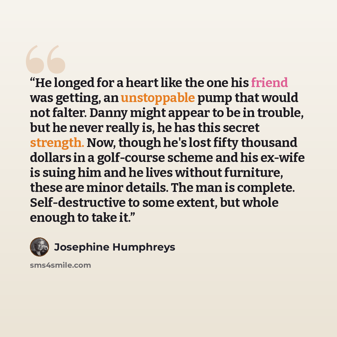 “He longed for a heart like the one his friend was getting, an unstoppable pump that would not falter. Danny might appear to be in trouble, but he never really is, he has this secret strength. Now, though he's lost fifty thousand dollars in a golf-course scheme and his ex-wife is suing him and he…” quote by Josephine Humphreys