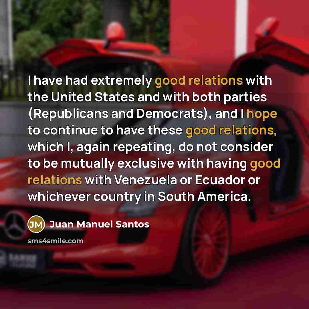 “I have had extremely good relations with the United States and with both parties (Republicans and Democrats), and I hope to continue to have these good relations, which I, again repeating, do not consider to be mutually exclusive with having good relations with Venezuela or Ecuador or whichever…” quote by Juan Manuel Santos
