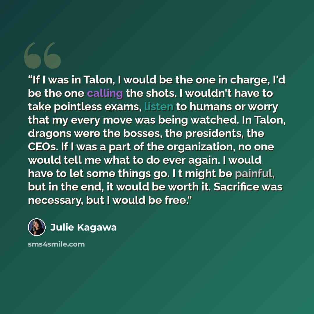 “If I was in Talon, I would be the one in charge, I'd be the one calling the shots. I wouldn't have to take pointless exams, listen to humans or worry that my every move was being watched. In Talon, dragons were the bosses, the presidents, the CEOs. If I was a part of the organization, no one would…” quote by Julie Kagawa