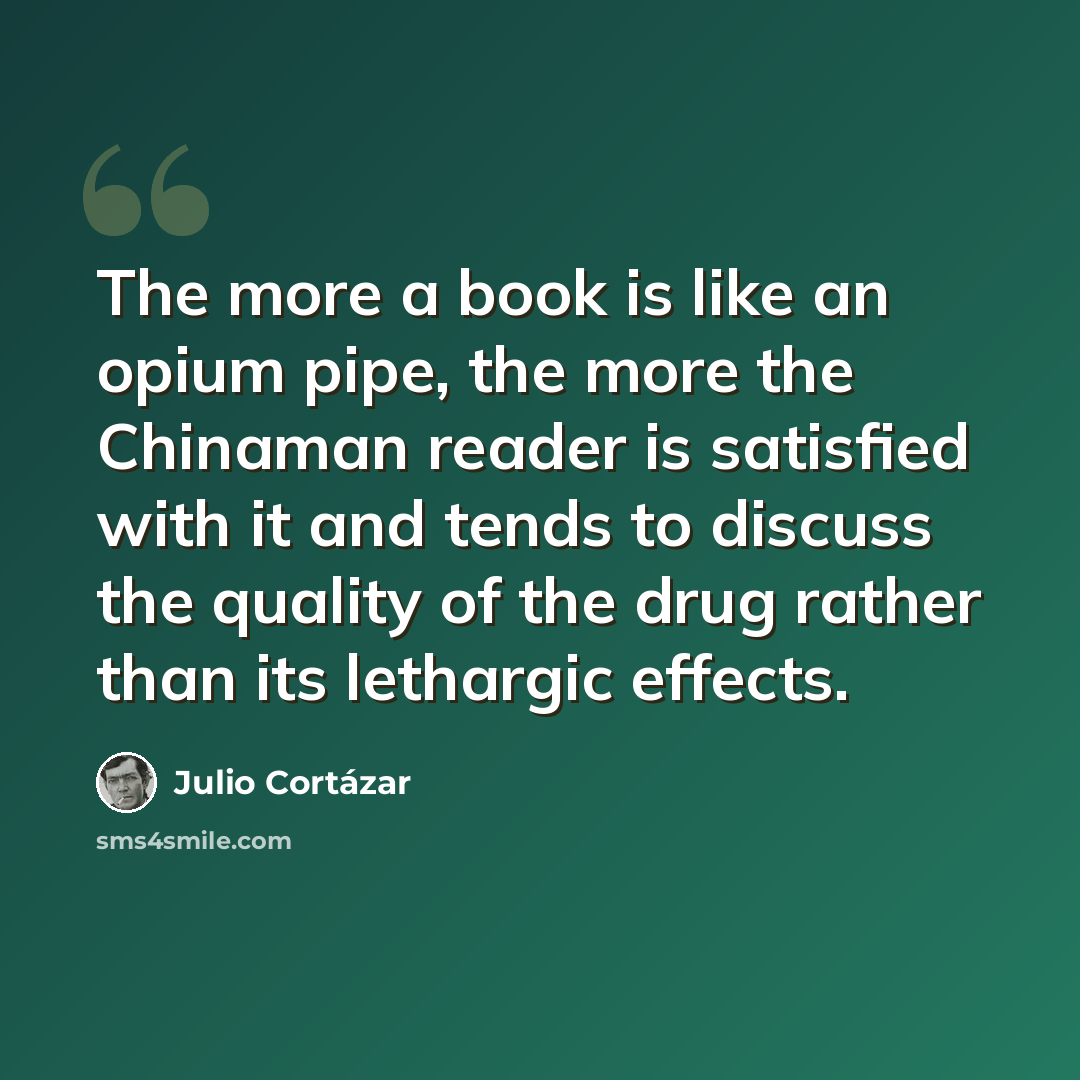 “The more a book is like an opium pipe, the more the Chinaman reader is satisfied with it and tends to discuss the quality of the drug rather than its lethargic effects.” quote by Julio Cortazar