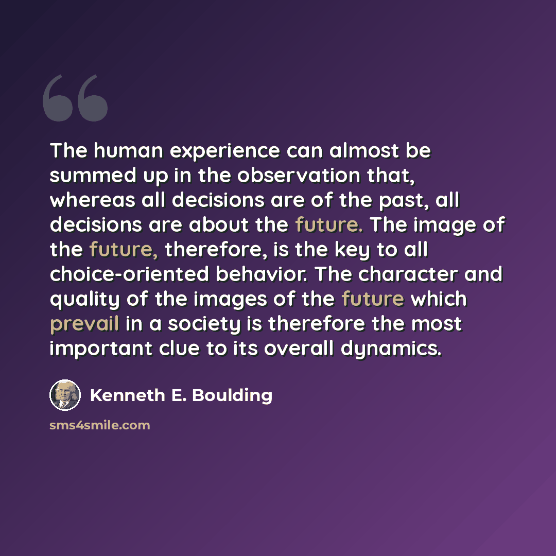 “The human experience can almost be summed up in the observation that, whereas all decisions are of the past, all decisions are about the future. The image of the future, therefore, is the key to all choice-oriented behavior. The character and quality of the images of the future which prevail in a…” quote by Kenneth E. Boulding