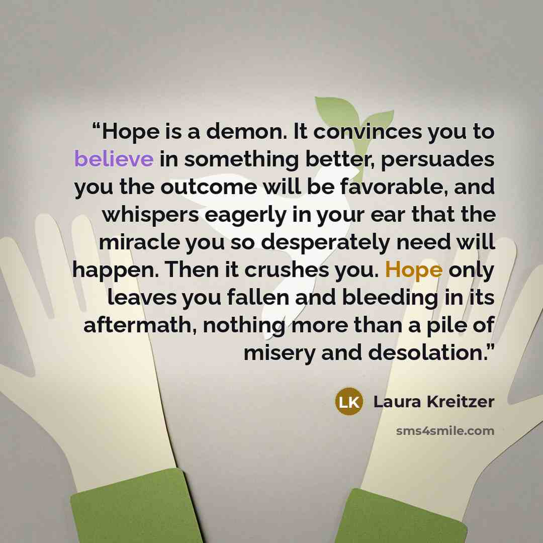 “Hope is a demon. It convinces you to believe in something better, persuades you the outcome will be favorable, and whispers eagerly in your ear that the miracle you so desperately need will happen. Then it crushes you. Hope only leaves you fallen and bleeding in its aftermath, nothing more than a…” quote by Laura Kreitzer