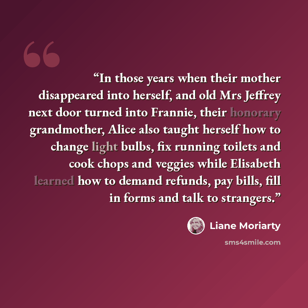 “In those years when their mother disappeared into herself, and old Mrs Jeffrey next door turned into Frannie, their honorary grandmother, Alice also taught herself how to change light bulbs, fix running toilets and cook chops and veggies while Elisabeth learned how to demand refunds, pay bills…” quote by Liane Moriarty