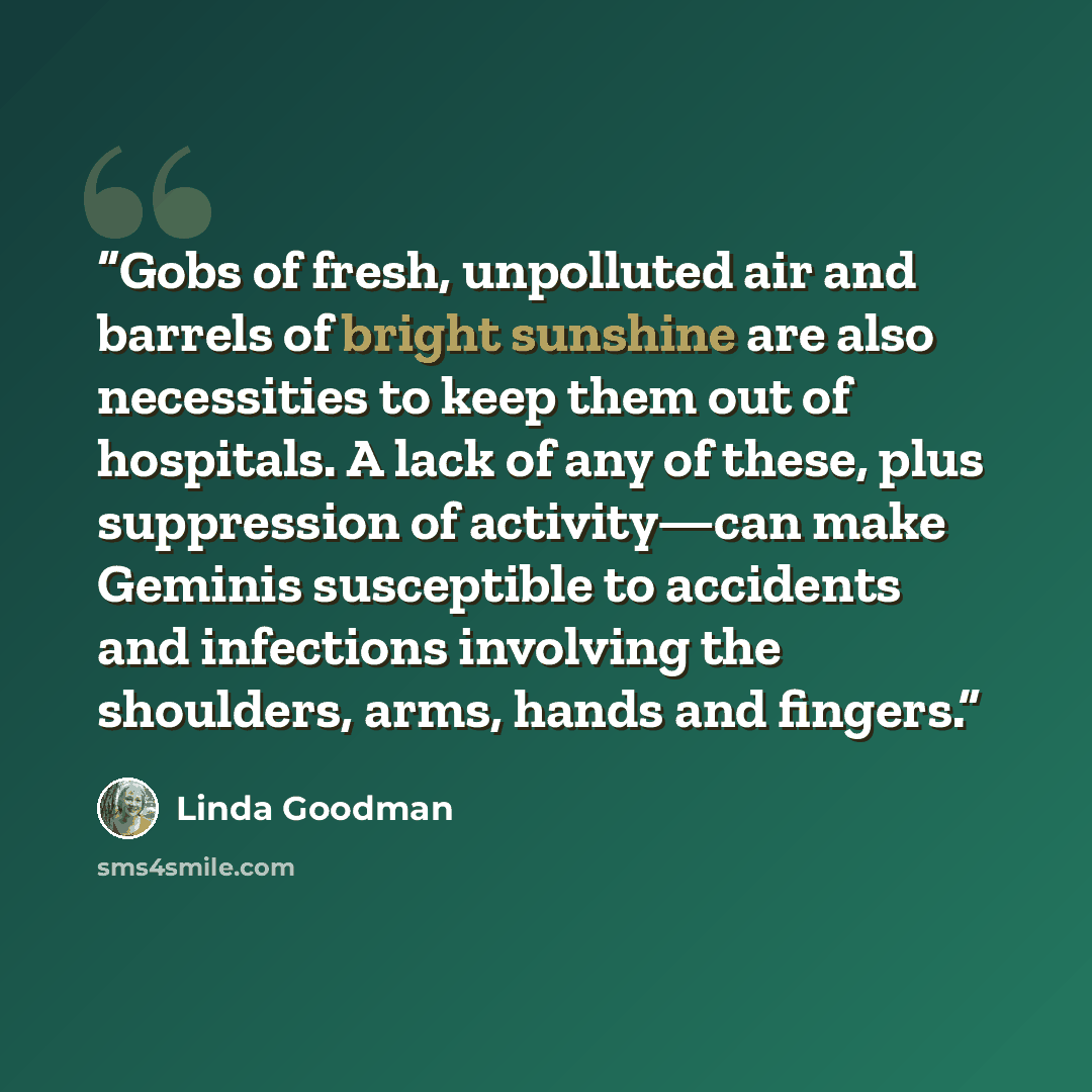 “Gobs of fresh, unpolluted air and barrels of bright sunshine are also necessities to keep them out of hospitals. A lack of any of these, plus suppression of activity—can make Geminis susceptible to accidents and infections involving the shoulders, arms, hands and fingers.” quote by Linda Goodman