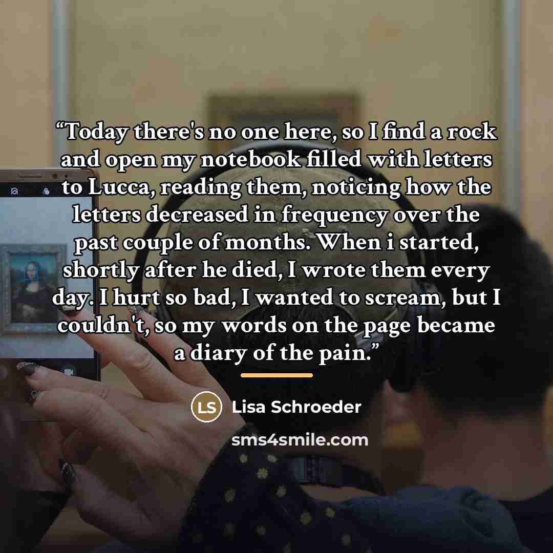 “Today there's no one here, so I find a rock and open my notebook filled with letters to Lucca, reading them, noticing how the letters decreased in frequency over the past couple of months. When i started, shortly after he died, I wrote them every day. I hurt so bad, I wanted to scream, but I…” quote by Lisa Schroeder