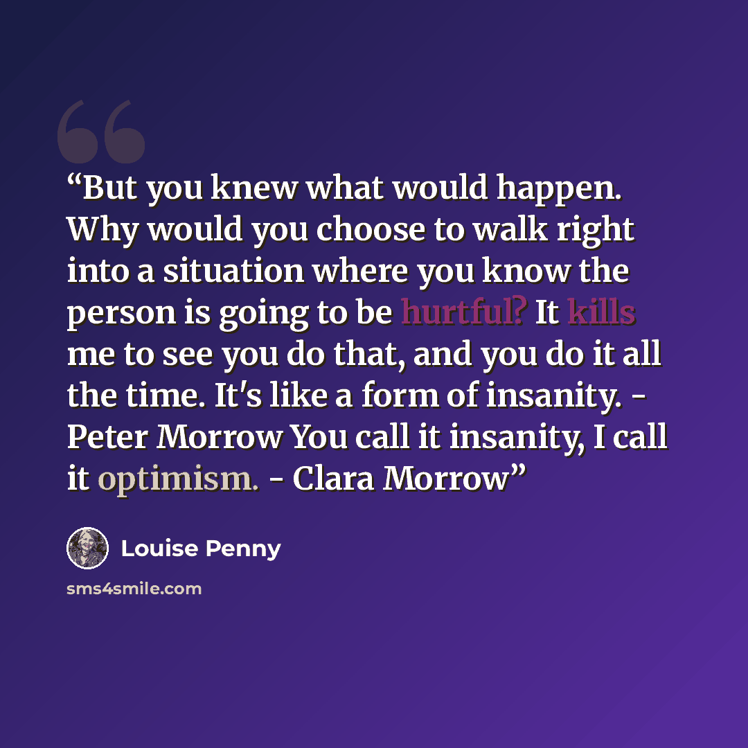 “But you knew what would happen. Why would you choose to walk right into a situation where you know the person is going to be hurtful? It kills me to see you do that, and you do it all the time. It's like a form of insanity. - Peter Morrow You call it insanity, I call it optimism. - Clara Morrow” quote by Louise Penny