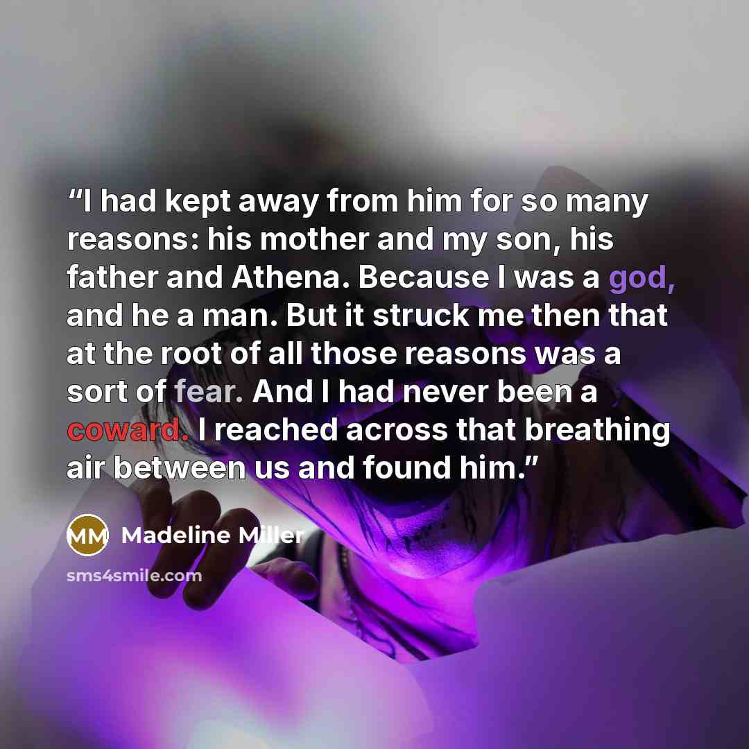“I had kept away from him for so many reasons: his mother and my son, his father and Athena. Because I was a god, and he a man. But it struck me then that at the root of all those reasons was a sort of fear. And I had never been a coward. I reached across that breathing air between us and found him.” quote by Madeline Miller