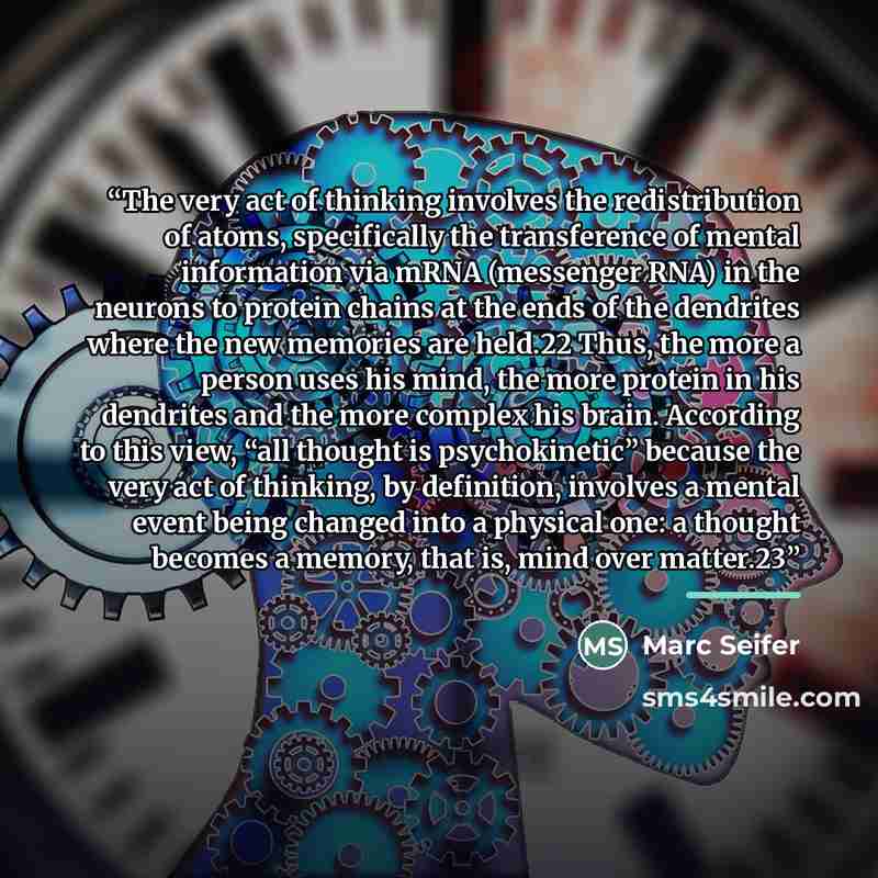 “The very act of thinking involves the redistribution of atoms, specifically the transference of mental information via mRNA (messenger RNA) in the neurons to protein chains at the ends of the dendrites where the new memories are held.22 Thus, the more a person uses his mind, the more protein in…” quote by Marc Seifer