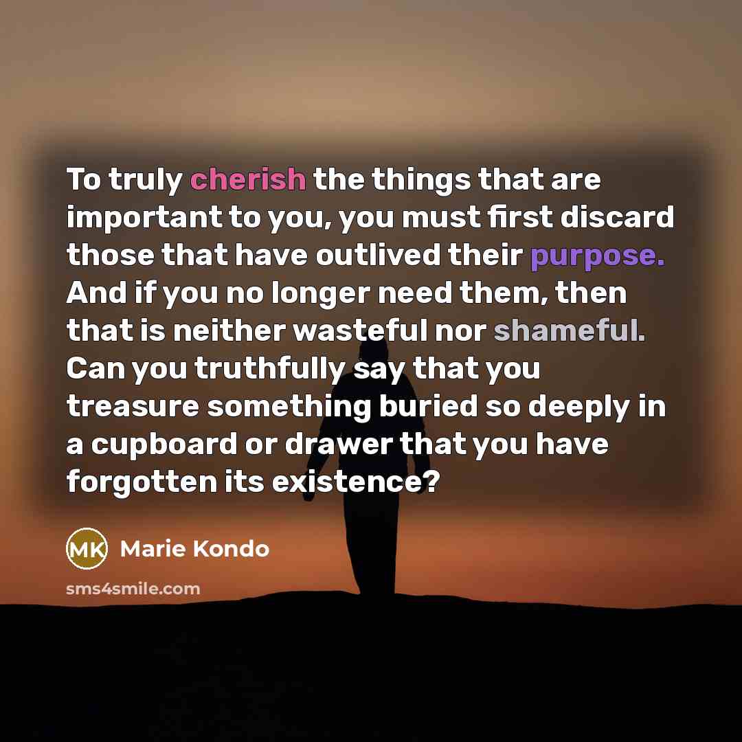“To truly cherish the things that are important to you, you must first discard those that have outlived their purpose. And if you no longer need them, then that is neither wasteful nor shameful. Can you truthfully say that you treasure something buried so deeply in a cupboard or drawer that you…” quote by Marie Kondo