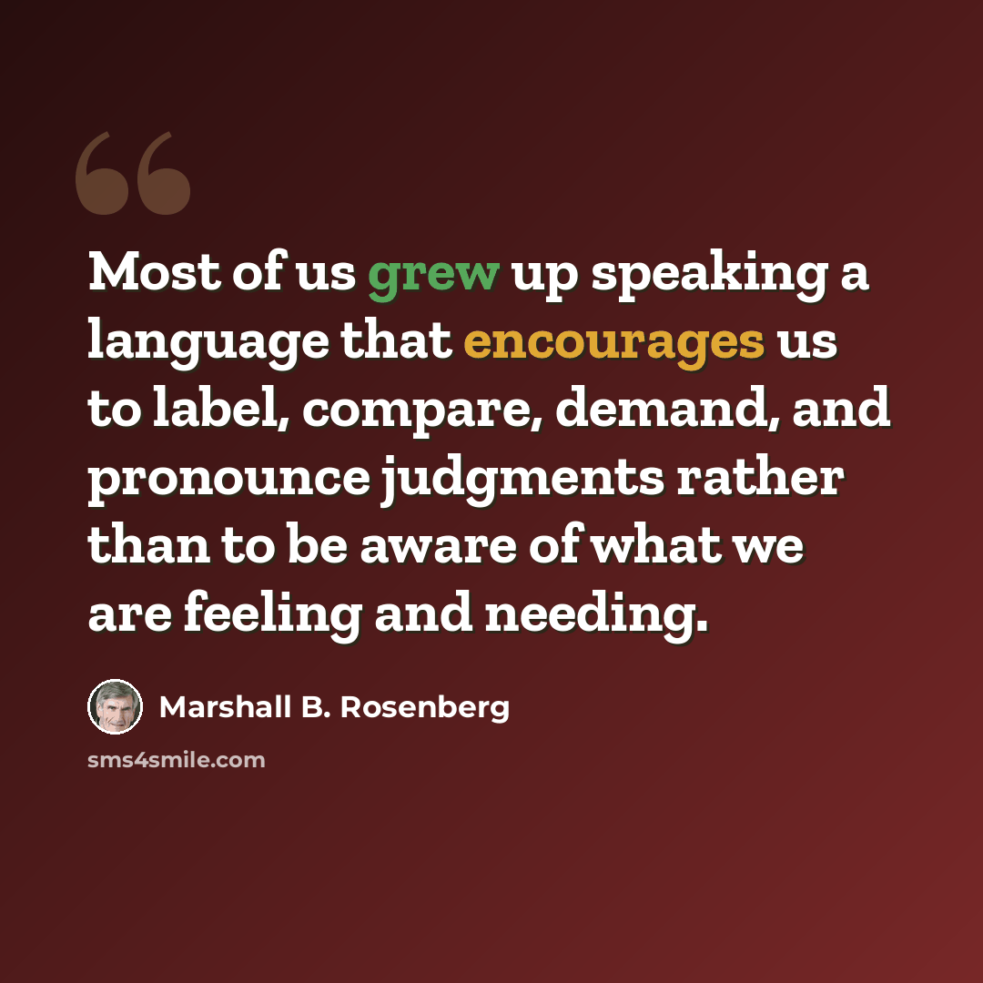 “Most of us grew up speaking a language that encourages us to label, compare, demand, and pronounce judgments rather than to be aware of what we are feeling and needing.” quote by Marshall B. Rosenberg