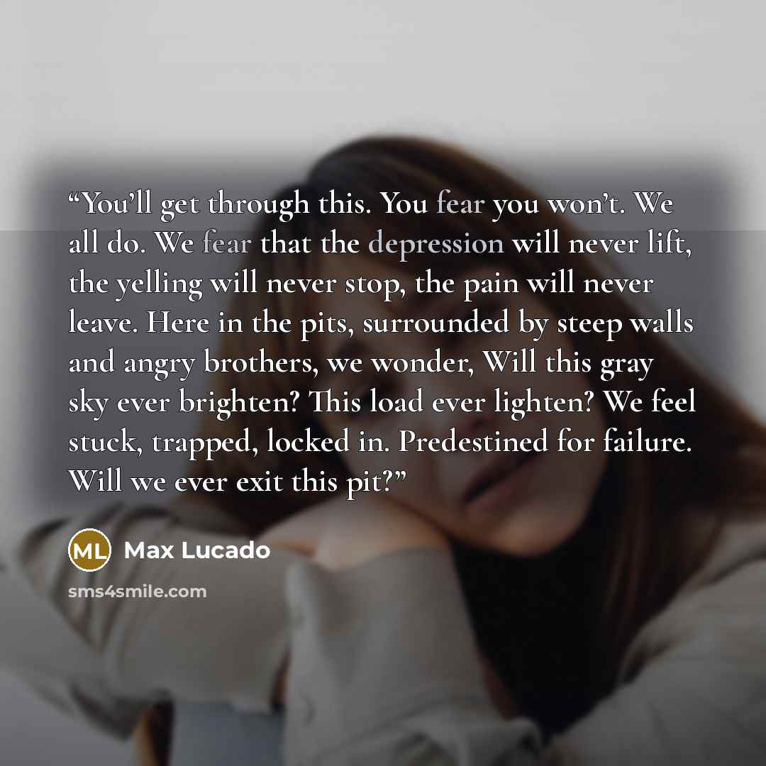 “You’ll get through this. You fear you won’t. We all do. We fear that the depression will never lift, the yelling will never stop, the pain will never leave. Here in the pits, surrounded by steep walls and angry brothers, we wonder, Will this gray sky ever brighten? This load ever lighten? We feel…” quote by Max Lucado