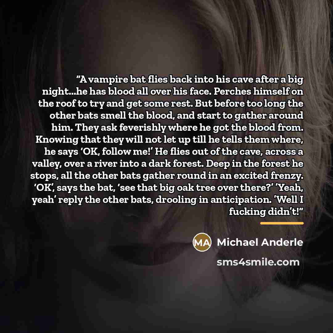 “A vampire bat flies back into his cave after a big night...he has blood all over his face. Perches himself on the roof to try and get some rest. But before too long the other bats smell the blood, and start to gather around him. They ask feverishly where he got the blood from. Knowing that they…” quote by Michael Anderle