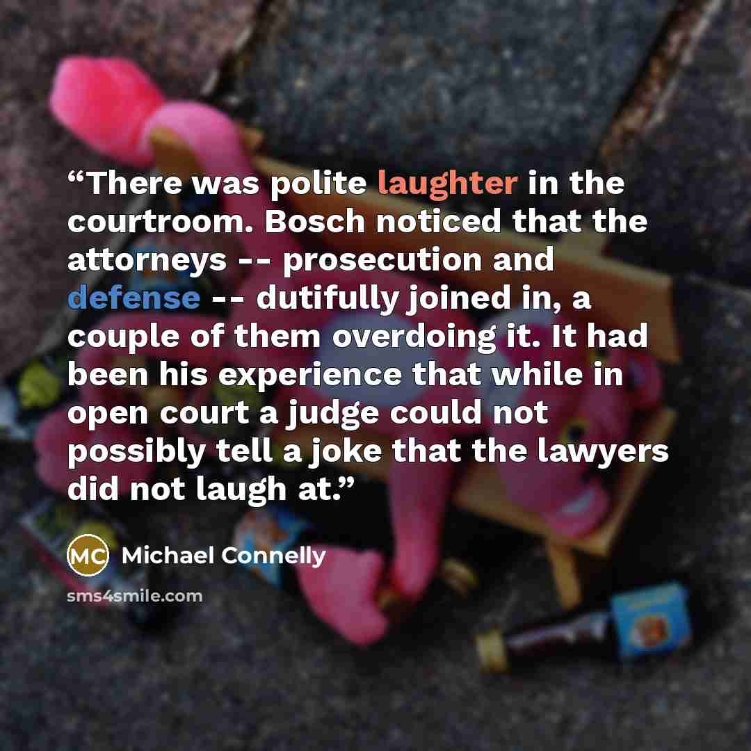 “There was polite laughter in the courtroom. Bosch noticed that the attorneys -- prosecution and defense -- dutifully joined in, a couple of them overdoing it. It had been his experience that while in open court a judge could not possibly tell a joke that the lawyers did not laugh at.” quote by Michael Connelly