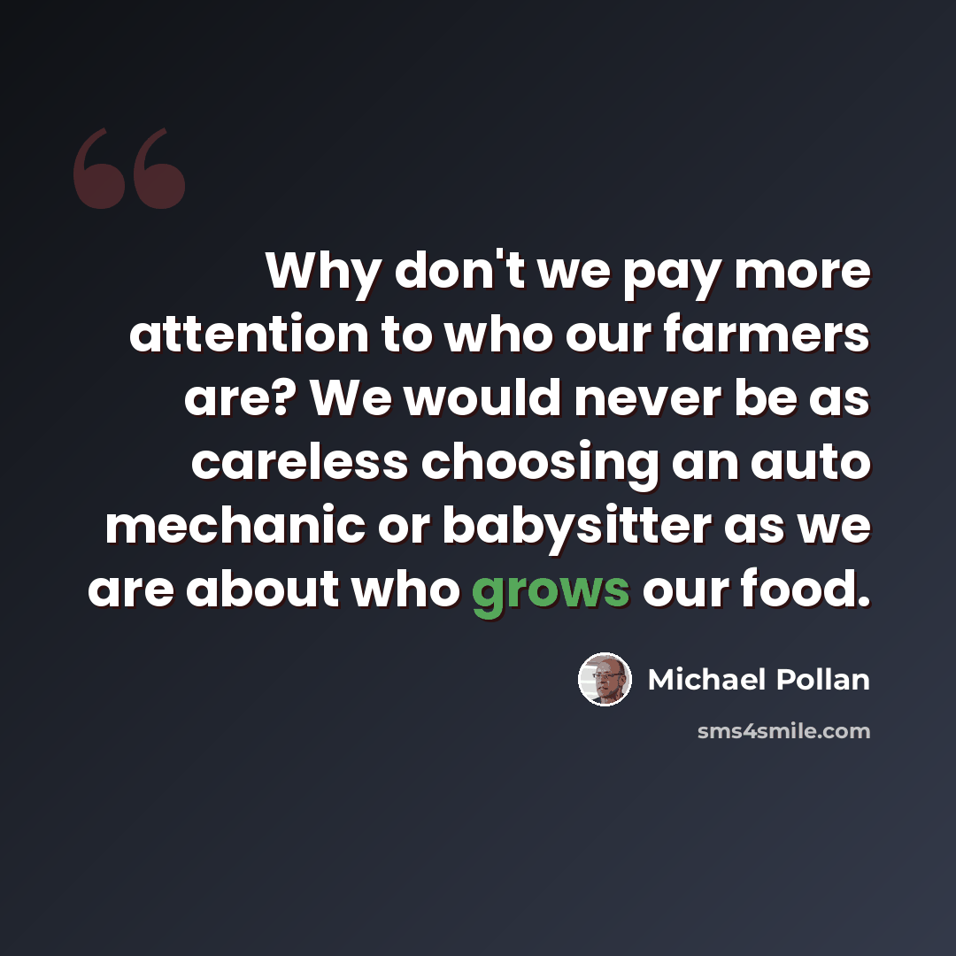 “Why don't we pay more attention to who our farmers are? We would never be as careless choosing an auto mechanic or babysitter as we are about who grows our food.” quote by Michael Pollan