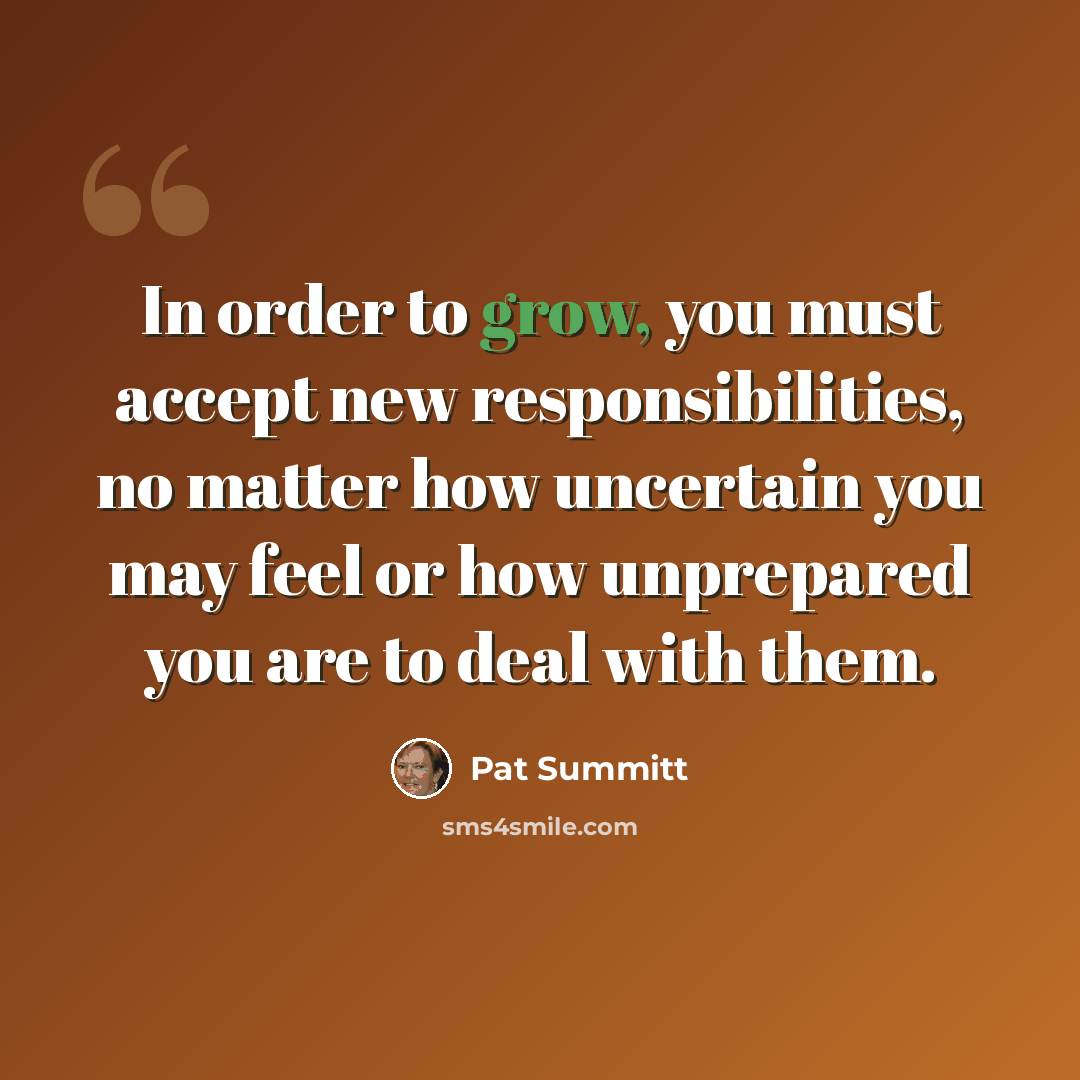 “In order to grow, you must accept new responsibilities, no matter how uncertain you may feel or how unprepared you are to deal with them.” quote by Pat Summitt