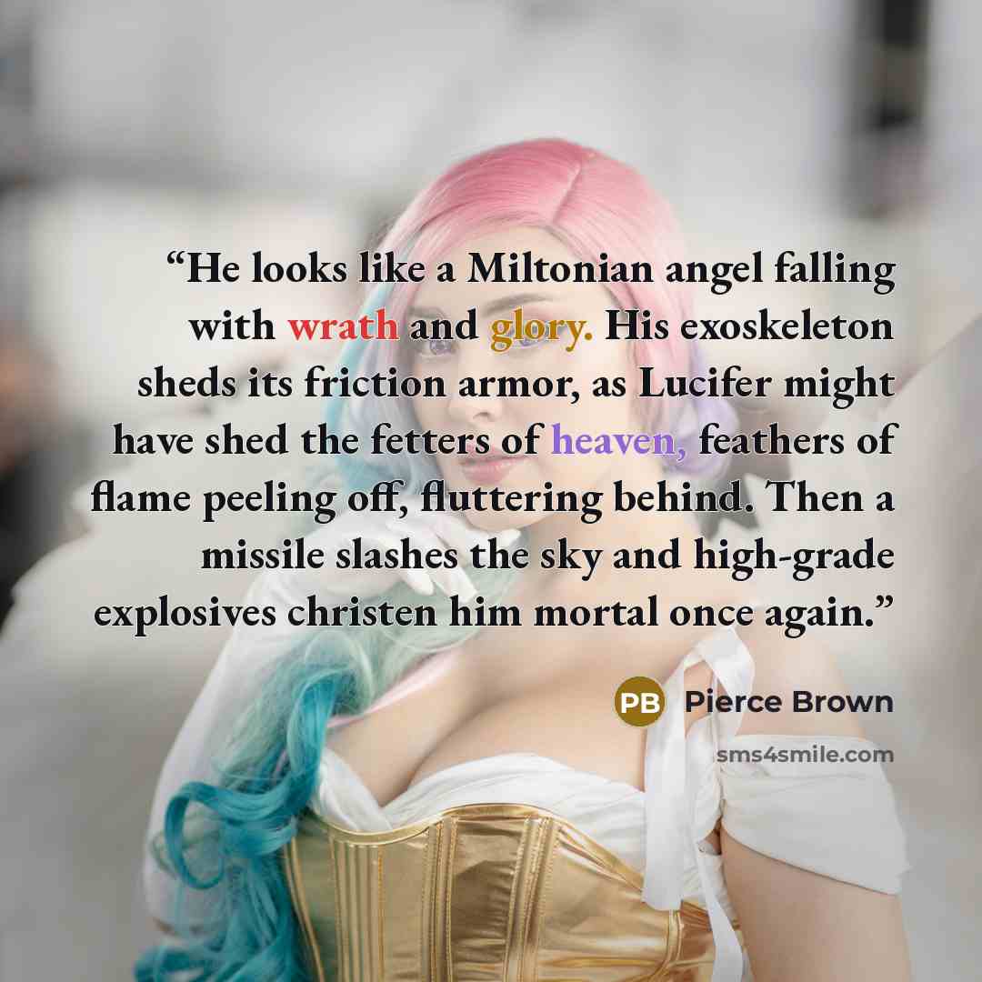 “He looks like a Miltonian angel falling with wrath and glory. His exoskeleton sheds its friction armor, as Lucifer might have shed the fetters of heaven, feathers of flame peeling off, fluttering behind. Then a missile slashes the sky and high-grade explosives christen him mortal once again.” quote by Pierce Brown