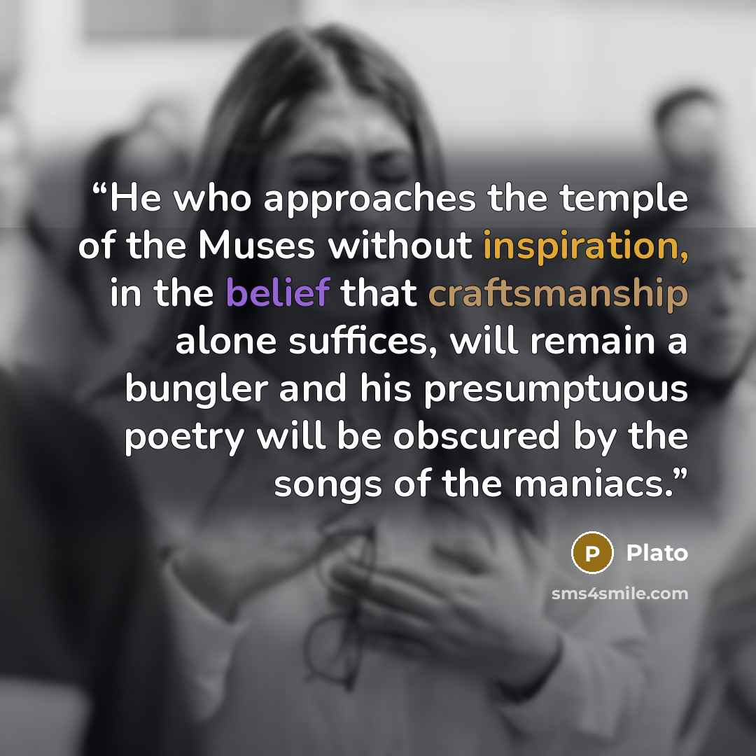 “He who approaches the temple of the Muses without inspiration, in the belief that craftsmanship alone suffices, will remain a bungler and his presumptuous poetry will be obscured by the songs of the maniacs.” quote by Plato