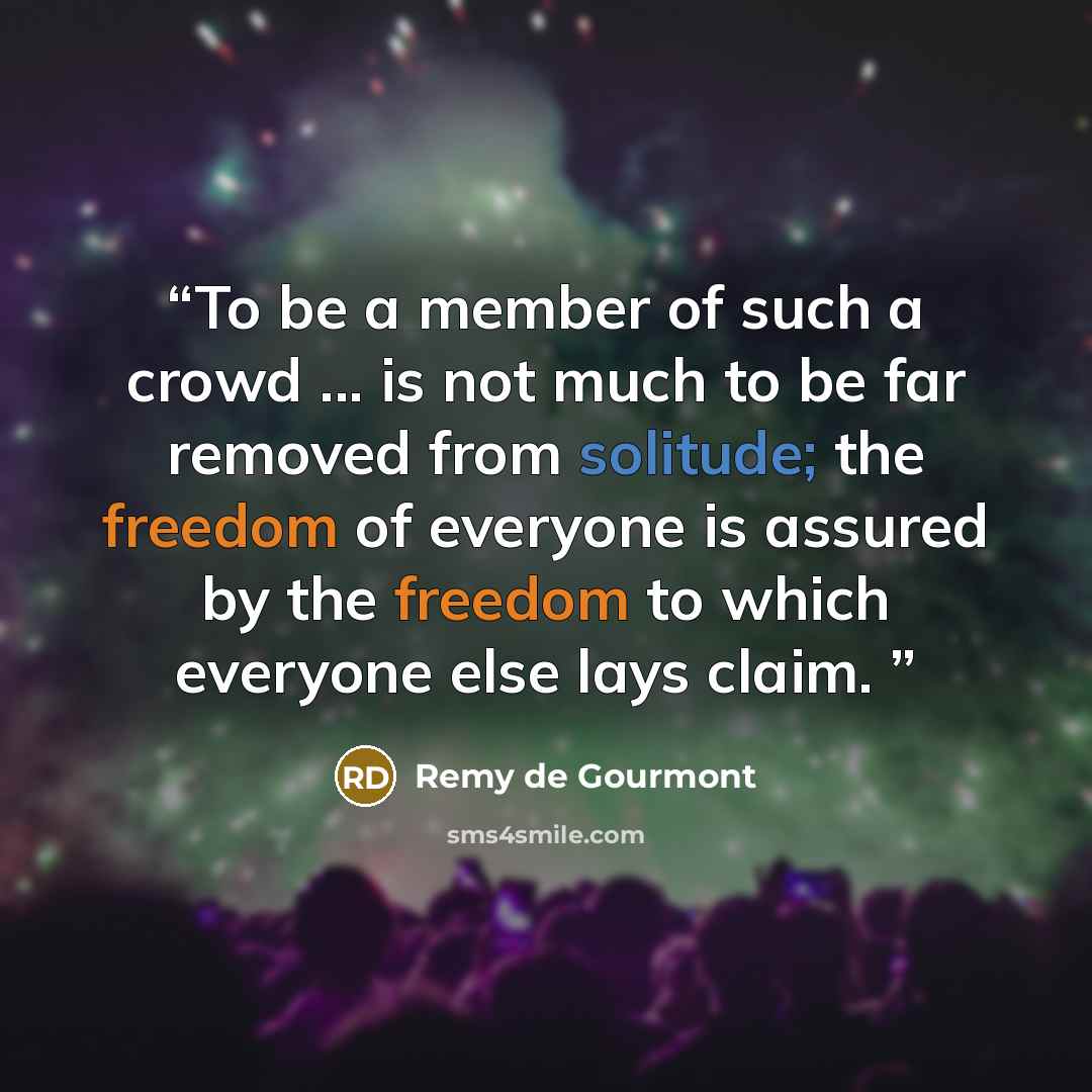 “To be a member of such a crowd ... is not much to be far removed from solitude; the freedom of everyone is assured by the freedom to which everyone else lays claim.” quote by Remy de Gourmont