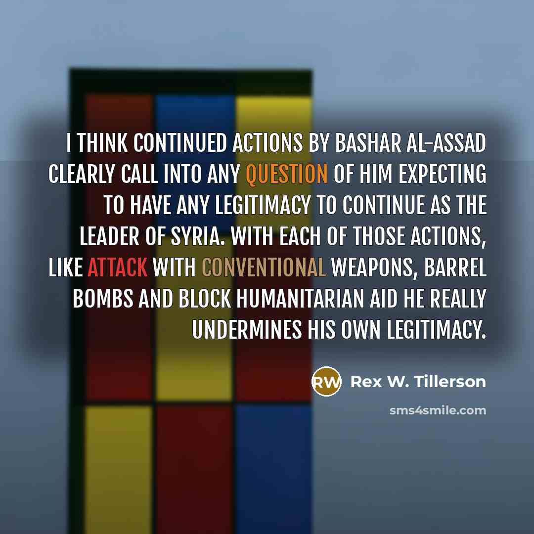 “I think continued actions by Bashar al-Assad clearly call into any question of him expecting to have any legitimacy to continue as the leader of Syria. With each of those actions, like attack with conventional weapons, barrel bombs and block humanitarian aid he really undermines his own legitimacy.” quote by Rex W. Tillerson