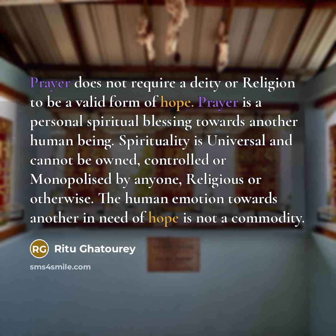 “Prayer does not require a deity or Religion to be a valid form of hope. Prayer is a personal spiritual blessing towards another human being. Spirituality is Universal and cannot be owned, controlled or Monopolised by anyone, Religious or otherwise. The human emotion towards another in need of hope…” quote by Ritu Ghatourey