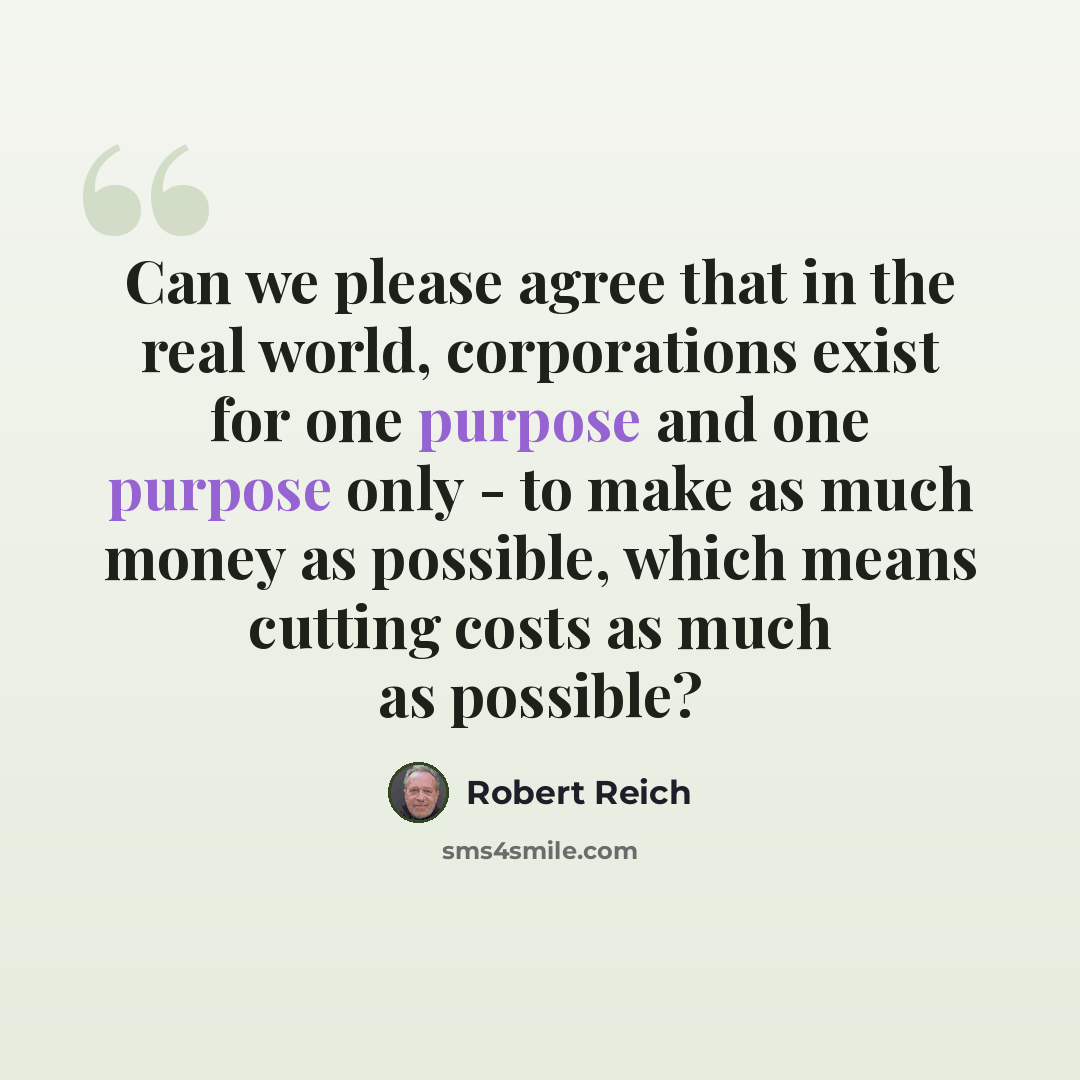 “Can we please agree that in the real world, corporations exist for one purpose and one purpose only - to make as much money as possible, which means cutting costs as much as possible?” quote by Robert Reich