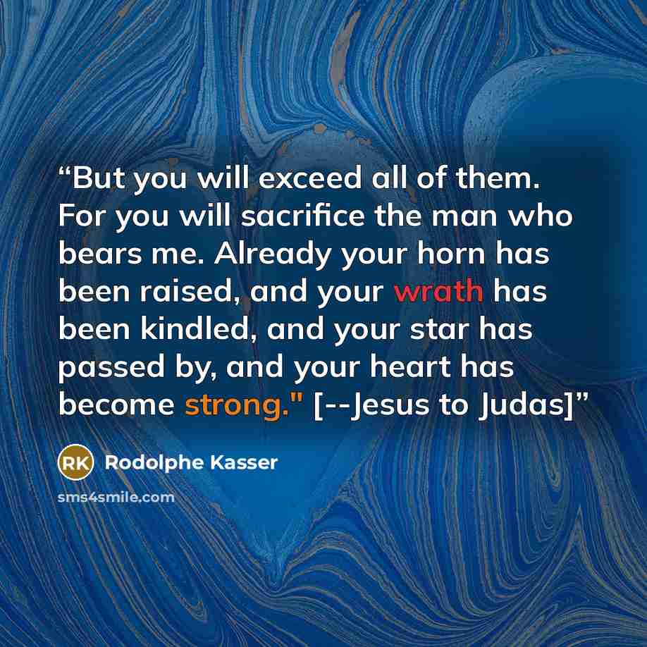 “But you will exceed all of them. For you will sacrifice the man who bears me. Already your horn has been raised, and your wrath has been kindled, and your star has passed by, and your heart has become strong." [--Jesus to Judas]” quote by Rodolphe Kasser