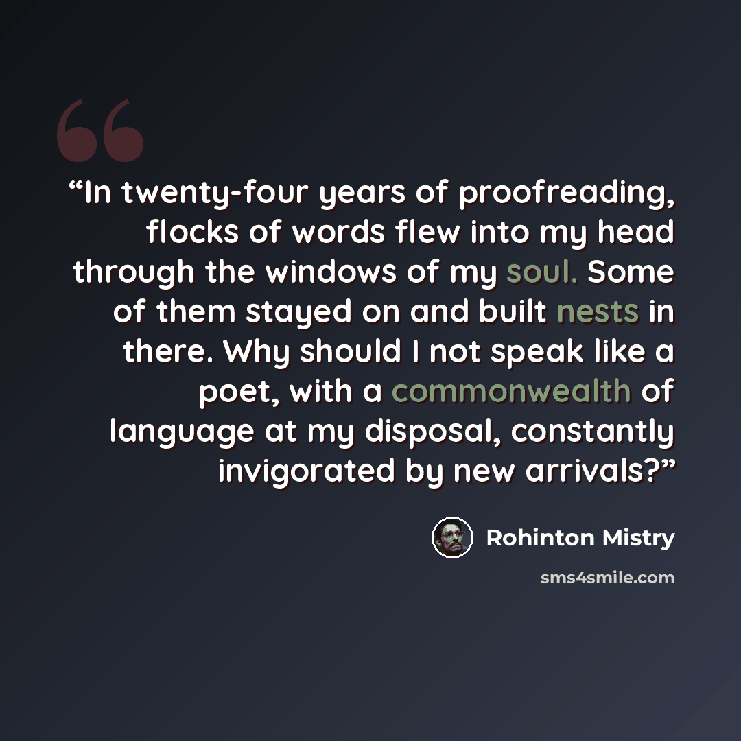 “In twenty-four years of proofreading, flocks of words flew into my head through the windows of my soul. Some of them stayed on and built nests in there. Why should I not speak like a poet, with a commonwealth of language at my disposal, constantly invigorated by new arrivals?” quote by Rohinton Mistry