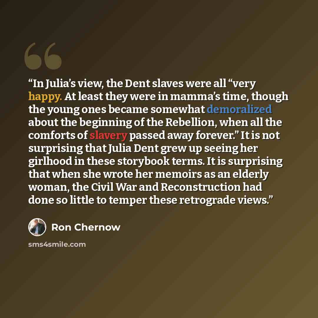 “In Julia’s view, the Dent slaves were all “very happy. At least they were in mamma’s time, though the young ones became somewhat demoralized about the beginning of the Rebellion, when all the comforts of slavery passed away forever.” It is not surprising that Julia Dent grew up seeing her girlhood…” quote by Ron Chernow