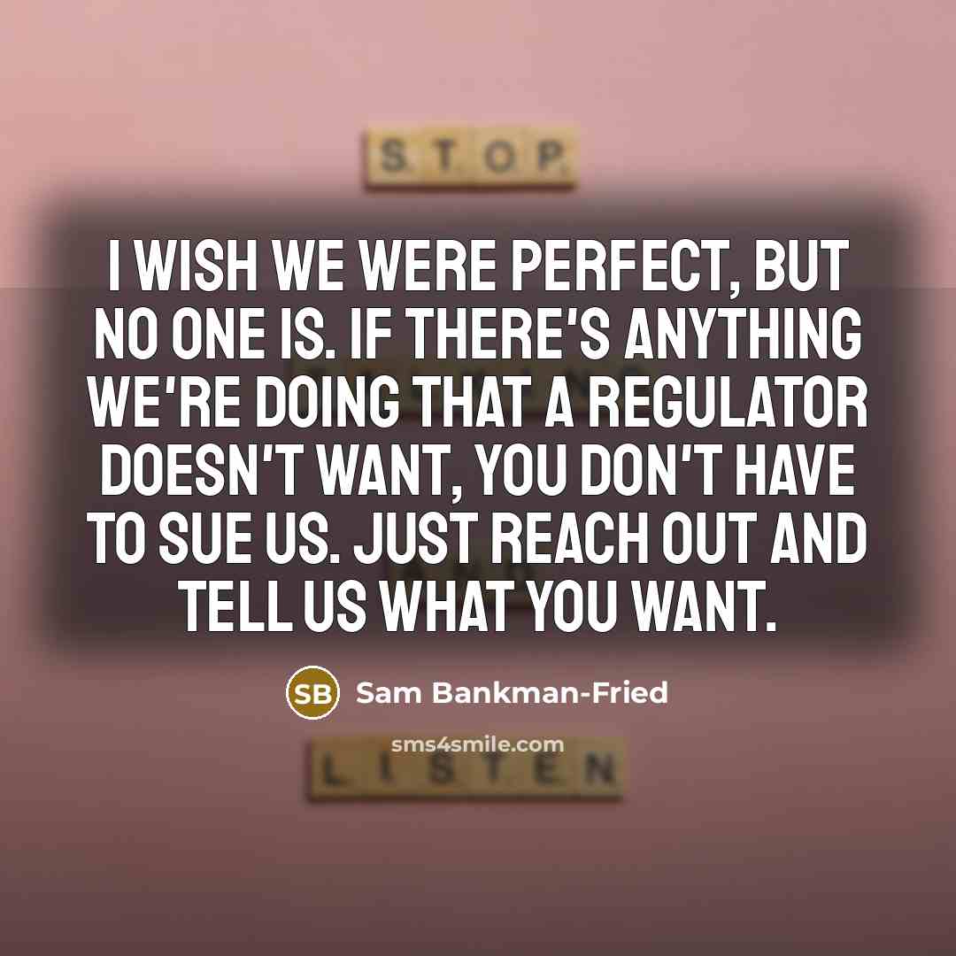 “I wish we were perfect, but no one is. If there's anything we're doing that a regulator doesn't want, you don't have to sue us. Just reach out and tell us what you want.” quote by Sam Bankman-Fried
