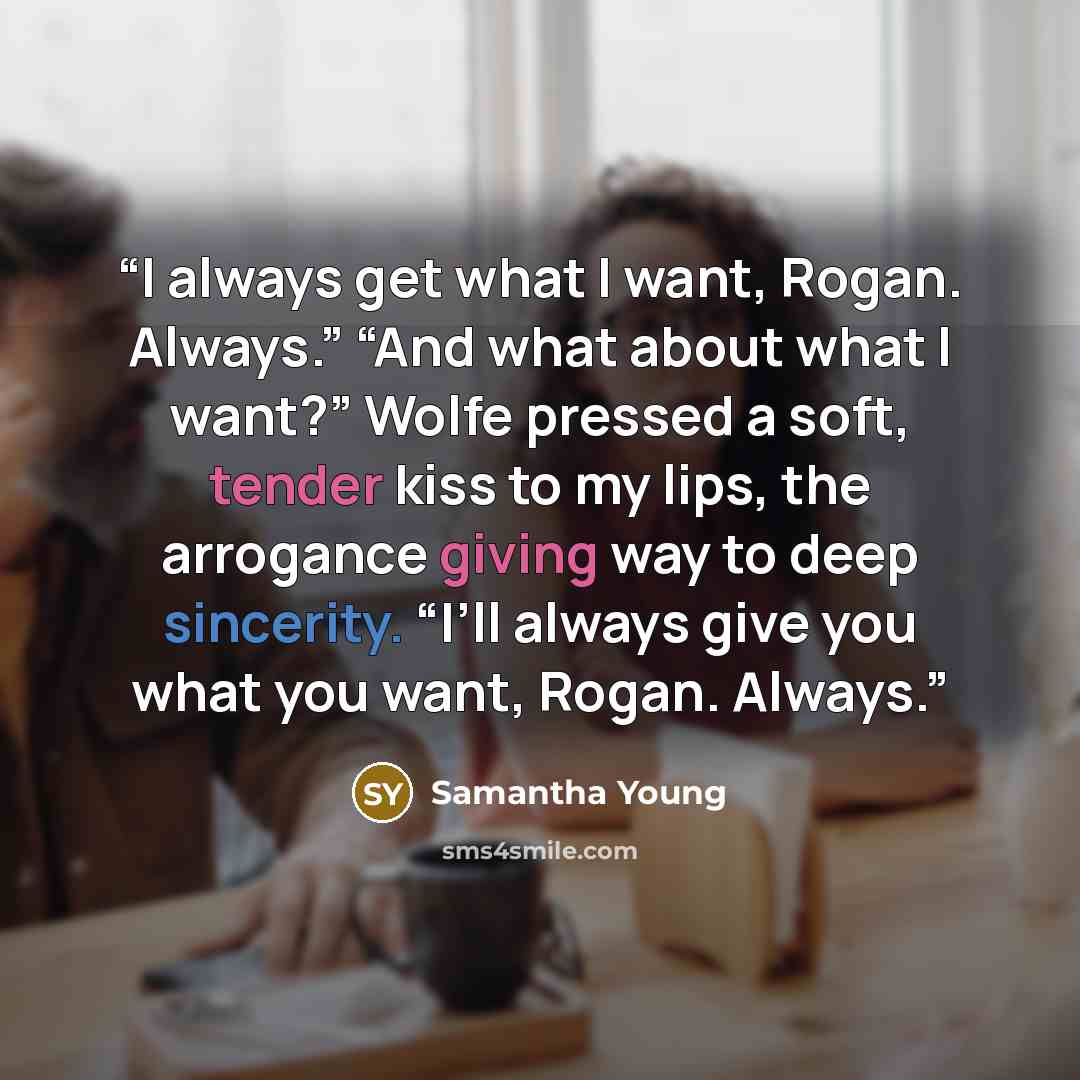 “I always get what I want, Rogan. Always.” “And what about what I want?” Wolfe pressed a soft, tender kiss to my lips, the arrogance giving way to deep sincerity. “I’ll always give you what you want, Rogan. Always.” quote by Samantha Young